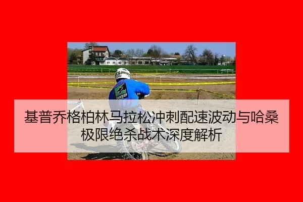 基普乔格柏林马拉松冲刺配速波动与哈桑极限绝杀战术深度解析