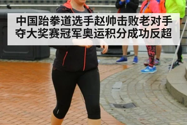 中国跆拳道选手赵帅击败老对手夺大奖赛冠军奥运积分成功反超