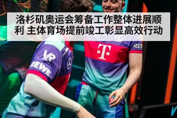 洛杉矶奥运会筹备工作整体进展顺利 主体育场提前竣工彰显高效行动