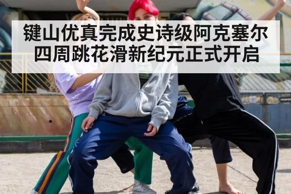 键山优真完成史诗级阿克塞尔四周跳花滑新纪元正式开启