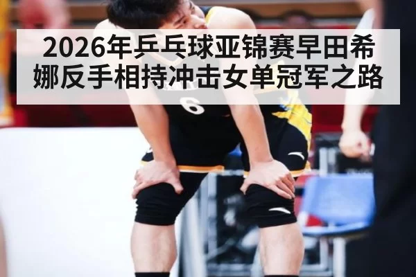 2026年乒乓球亚锦赛早田希娜反手相持冲击女单冠军之路